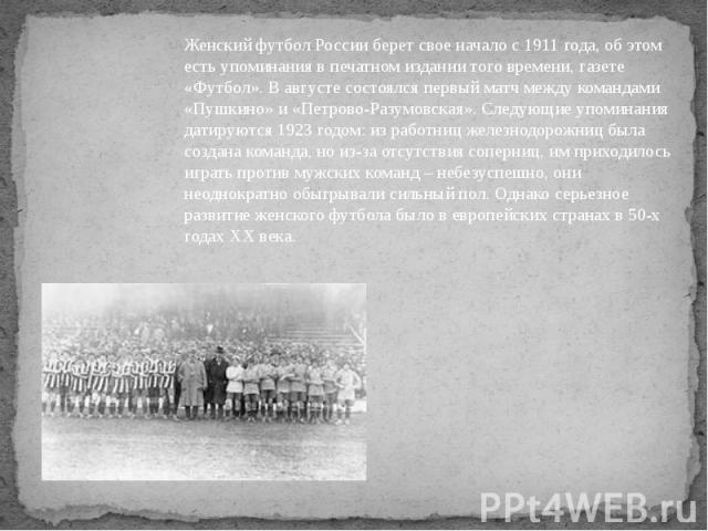 Женский футбол России берет свое начало с 1911 года, об этом есть упоминания в печатном издании того времени, газете «Футбол». В августе состоялся первый матч между командами «Пушкино» и «Петрово-Разумовская». Следующие упоминания датируются 1923 го…