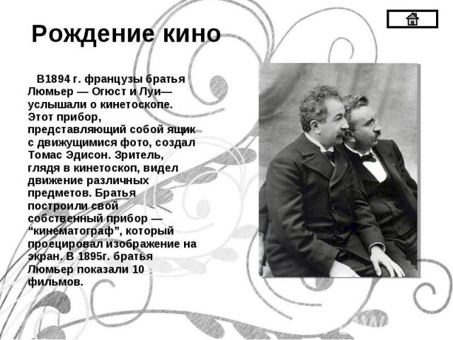 В1894 г. французы братья Люмьер — Огюст и Луи— услышали о кинетоскопе. Этот прибор, представляющий собой ящик с движущимися фото, создал Томас Эдисон. Зритель, глядя в кинетоскоп, видел движение различных предметов. Братья построили свой собственный…