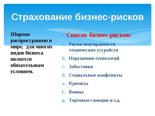 Страхование бизнес-рисков Широко распространено в мире, для многих видов бизнеса является обязательным условием. Список бизнес-рисков:Риски неисправности технических устройствНарушения технологийЗабастовки Социальные конфликтыКризисыВоиныТорговые са…