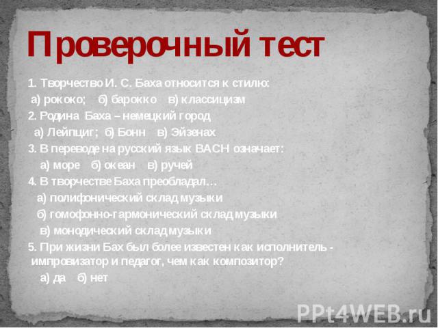 1. Творчество И. С. Баха относится к стилю: а) рококо; б) барокко в) классицизм2. Родина Баха – немецкий город а) Лейпциг; б) Бонн в) Эйзенах3. В переводе на русский язык BACH означает: а) море б) океан в) ручей4. В творчестве Баха преобладал… а) по…