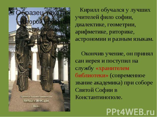 Кирилл обучался у лучших учителей фило софии, диалектике, геометрии, арифметике, риторике, астрономии и разным языкам. Окончив учение, он принял сан иерея и поступил на службу «хранителем библиотеки» (современное звание академика) при соборе Святой …