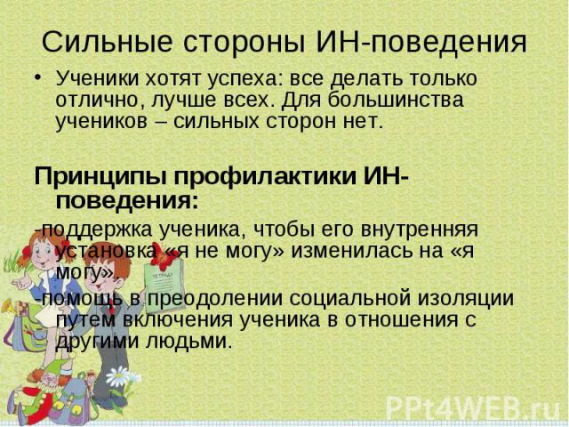 Ученики хотят успеха: все делать только отлично, лучше всех. Для большинства учеников – сильных сторон нет.Принципы профилактики ИН-поведения:-поддержка ученика, чтобы его внутренняя установка «я не могу» изменилась на «я могу».-помощь в преодолении…