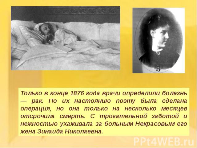 Только в конце 1876 года врачи определили болезнь — рак. По их настоянию поэту была сделана операция, но она только на несколько месяцев отсрочила смерть. С трогательной заботой и нежностью ухаживала за больным Некрасовым его жена Зинаида Николаевна.
