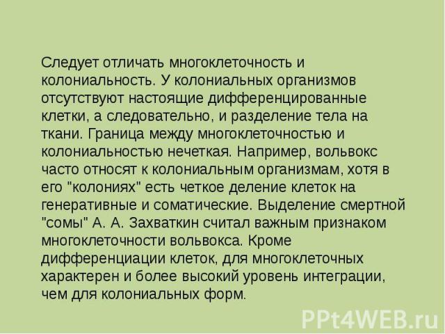 Следует отличать многоклеточность и колониальность. У колониальных организмов отсутствуют настоящие дифференцированные клетки, а следовательно, и разделение тела на ткани. Граница между многоклеточностью и колониальностью нечеткая. Например, вольвок…