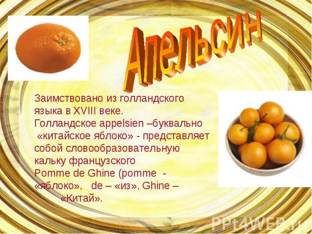 Апельсин Заимствовано из голландского языка в ХVIII веке.Голландское appelsien –буквально «китайское яблоко» - представляет собой словообразовательную кальку французскогоPomme de Ghine (pomme - «яблоко», de – «из», Ghine – «Китай».