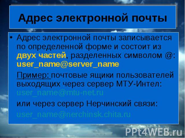 Адрес электронной почты Адрес электронной почты записывается по определенной форме и состоит из двух частей, разделенных символом @: user_name@server_name Пример: почтовые ящики пользователей выходящих через сервер МТУ-Интел: user_name@mtu-net.ru ил…