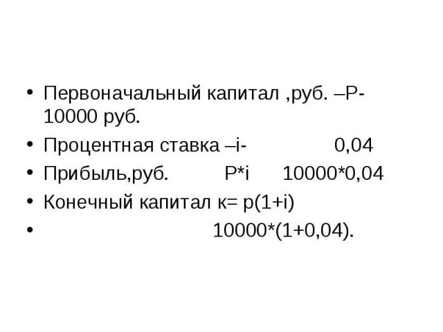 Первоначальный капитал ,руб. –Р- 10000 руб.Процентная ставка –i- 0,04Прибыль,руб. Р*i 10000*0,04Конечный капитал к= р(1+i) 10000*(1+0,04).
