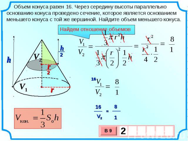 Объем конуса равен 16. Через середину высоты параллельно основанию конуса проведено сечение, которое является основанием меньшего конуса с той же вершиной. Найдите объем меньшего конуса. Найдем отношение объемов
