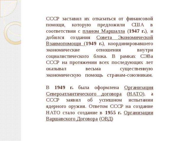 СССР заставил их отказаться от финансовой помощи, которую предложили США в соответствии с планом Маршалла (1947 г.), и добился создания Совета Экономической Взаимопомощи (1949 г.), координировавшего экономические отношения внутри социалистического б…