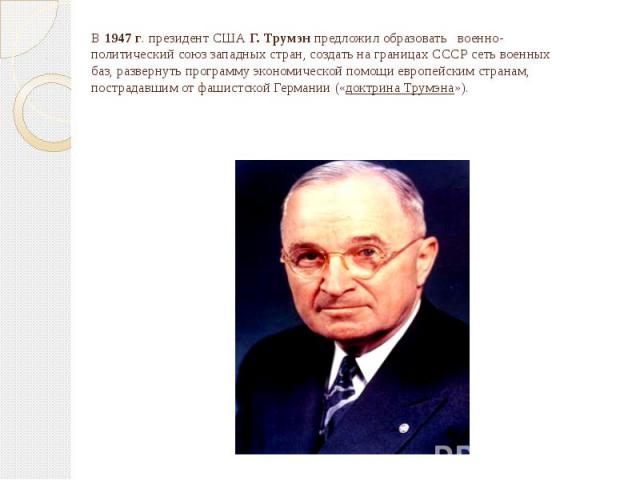 В 1947 г. президент США Г. Трумэн предложил образовать военно-политический союз западных стран, создать на границах СССР сеть военных баз, развернуть программу экономической помощи европейским странам, пострадавшим от фашистской Германии («доктрина …