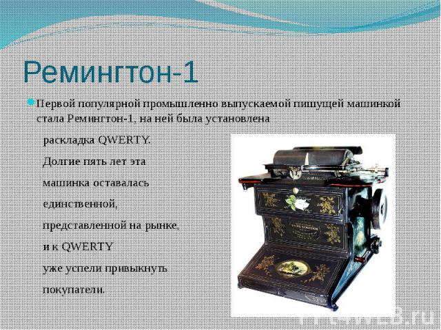 Первой популярной промышленно выпускаемой пишущей машинкой стала Ремингтон-1, на ней была установлена раскладка QWERTY. Долгие пять лет эта машинка оставалась единственной, представленной на рынке,и к QWERTY уже успели привыкнуть покупатели.
