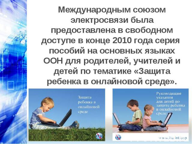 Международным союзом электросвязи была предоставлена в свободном доступе в конце 2010 года серия пособий на основных языках ООН для родителей, учителей и детей по тематике «Защита ребенка в онлайновой среде».