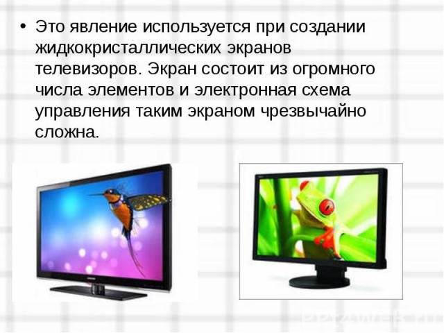 Это явление используется при создании жидкокристаллических экранов телевизоров. Экран состоит из огромного числа элементов и электронная схема управления таким экраном чрезвычайно сложна.