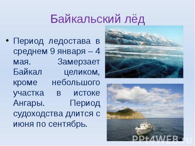 Байкальский лёдПериод ледостава в среднем 9 января – 4 мая. Замерзает Байкал целиком, кроме небольшого участка в истоке Ангары. Период судоходства длится с июня по сентябрь.