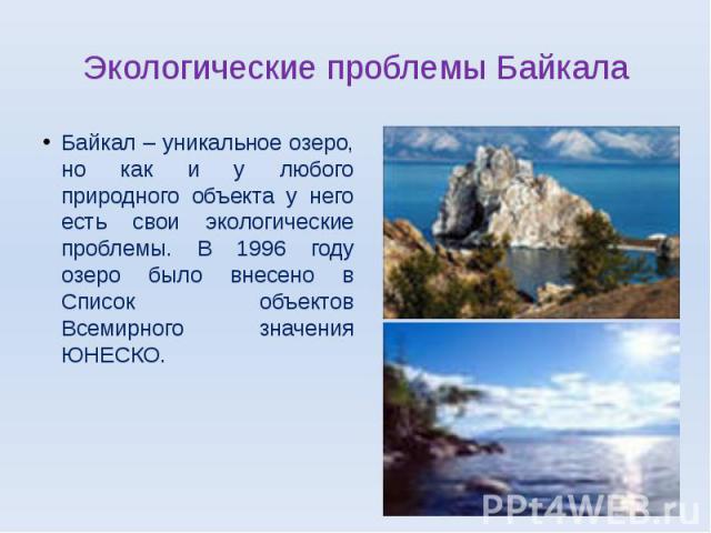 Экологические проблемы БайкалаБайкал – уникальное озеро, но как и у любого природного объекта у него есть свои экологические проблемы. В 1996 году озеро было внесено в Список объектов Всемирного значения ЮНЕСКО.