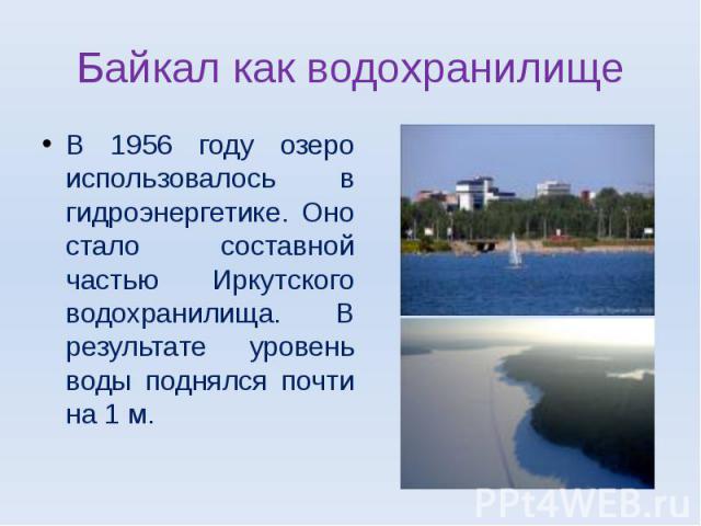 Байкал как водохранилище В 1956 году озеро использовалось в гидроэнергетике. Оно стало составной частью Иркутского водохранилища. В результате уровень воды поднялся почти на 1 м.