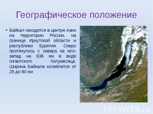 Географическое положение Байкал находится в центре Азии на территории России, на границе Иркутской области и республики Бурятия. Озеро протянулось с севера на юго-запад на 636 км в виде гигантского полумесяца. Ширина Байкала колеблется от 25 до 80 км.
