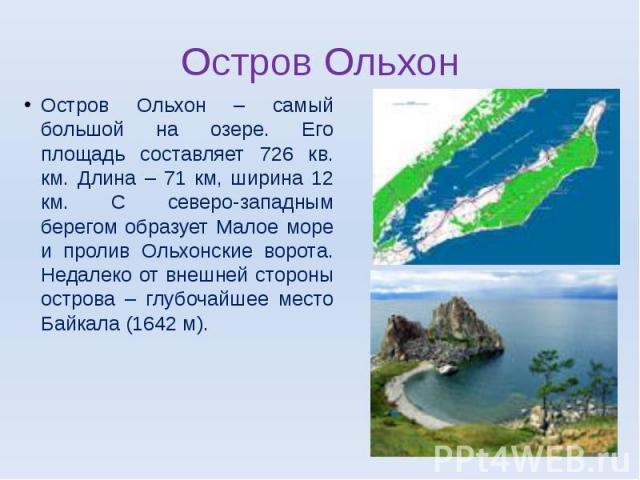 Остров Ольхон – самый большой на озере. Его площадь составляет 726 кв. км. Длина – 71 км, ширина 12 км. С северо-западным берегом образует Малое море и пролив Ольхонские ворота. Недалеко от внешней стороны острова – глубочайшее место Байкала (1642 м).