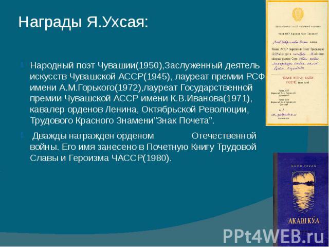 Народный поэт Чувашии(1950),Заслуженный деятель искусств Чувашской АССР(1945), лауреат премии РСФСР имени А.М.Горького(1972),лауреат Государственной премии Чувашской АССР имени К.В.Иванова(1971), кавалер орденов Ленина, Октябрьской Революции, Трудов…