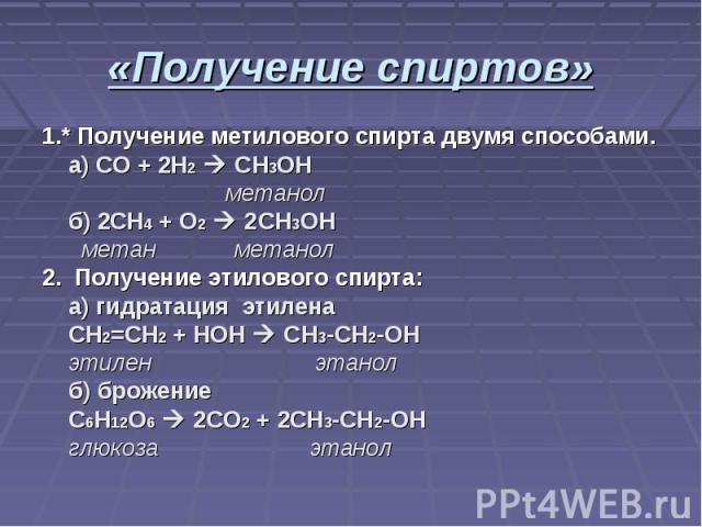 1.* Получение метилового спирта двумя способами. а) СО + 2H2 CH3OH метанол б) 2CH4 + O2 2CH3OH метан метанол2. Получение этилового спирта: а) гидратация этилена CH2=CH2 + HOH CH3-CH2-OH этилен этанол б) брожение C6H12O6 2CO2 + 2CH3-CH2-OH глюкоза этанол