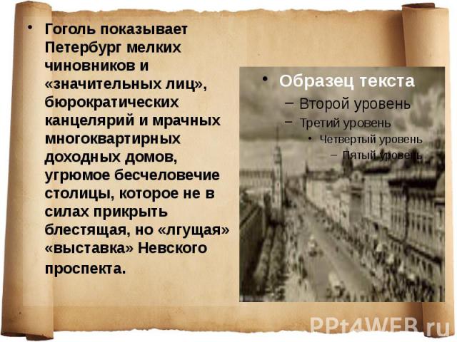Гоголь показывает Петербург мелких чиновников и «значительных лиц», бюрократических канцелярий и мрачных многоквартирных доходных домов, угрюмое бесчеловечие столицы, которое не в силах прикрыть блестящая, но «лгущая» «выставка» Невского проспекта.