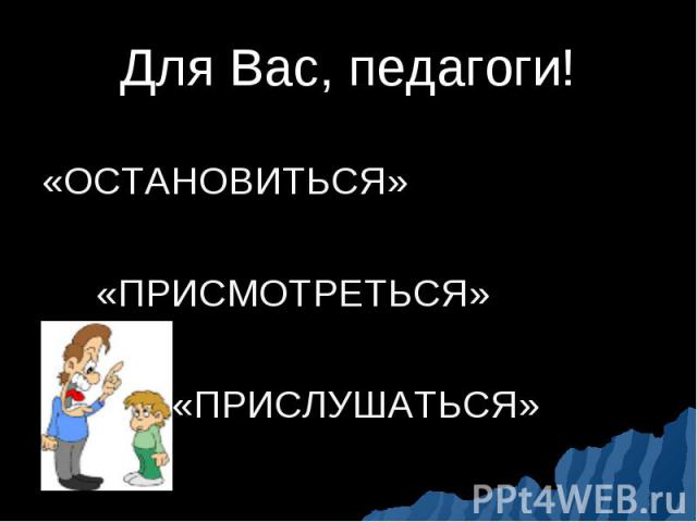 Для Вас, педагоги! «ОСТАНОВИТЬСЯ» «ПРИСМОТРЕТЬСЯ» «ПРИСЛУШАТЬСЯ»