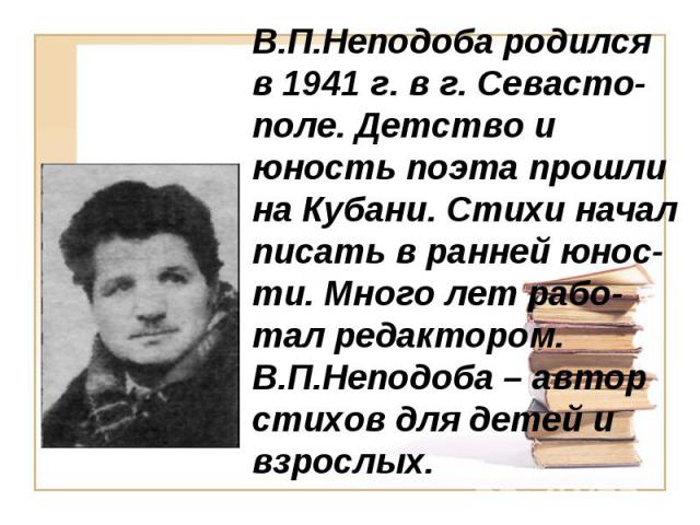 В.П.Неподоба родился в 1941 г. в г. Севасто-поле. Детство и юность поэта прошли на Кубани. Стихи начал писать в ранней юнос-ти. Много лет рабо-тал редактором. В.П.Неподоба – автор стихов для детей и взрослых.