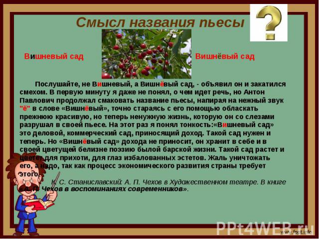 Смысл названия пьесы Послушайте, не Вишневый, а Вишнёвый сад, - объявил он и закатилсясмехом. В первую минуту я даже не понял, о чем идет речь, но АнтонПавлович продолжал смаковать название пьесы, напирая на нежный звук