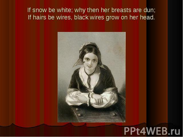 If snow be white; why then her breasts are dun;If hairs be wires, black wires grow on her head.