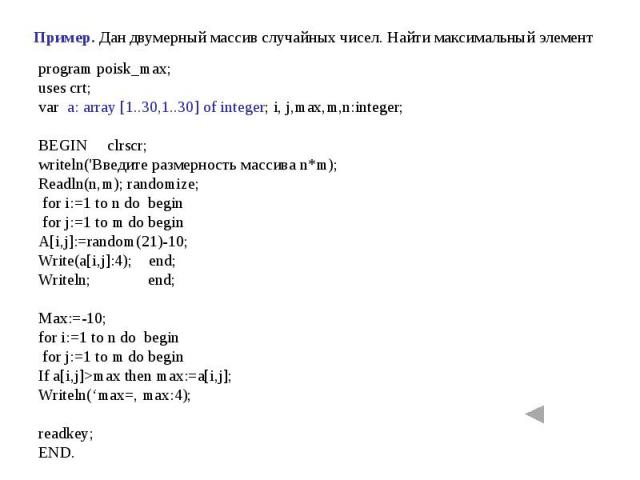 Пример. Дан двумерный массив случайных чисел. Найти максимальный элемент program poisk_max;uses crt;var a: array [1..30,1..30] of integer; i, j,max,m,n:integer;BEGIN clrscr;writeln('Введите размерность массива n*m);Readln(n,m); randomize; for i:=1 t…