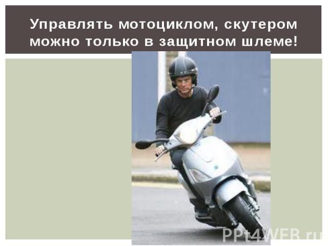 Управлять мотоциклом, скутером можно только в защитном шлеме!