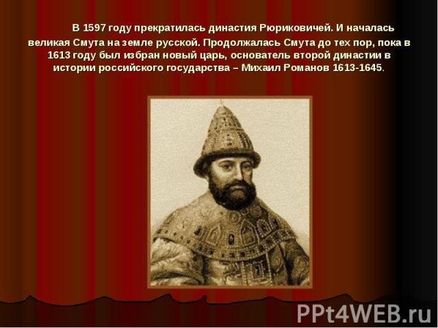      В 1597 году прекратилась династия Рюриковичей. И началась великая Смута на земле русской. Продолжалась Смута до тех пор, пока в 1613 году был избран новый царь, основатель второй династии в истории российского государства – Михаил Романов 1613-1645.