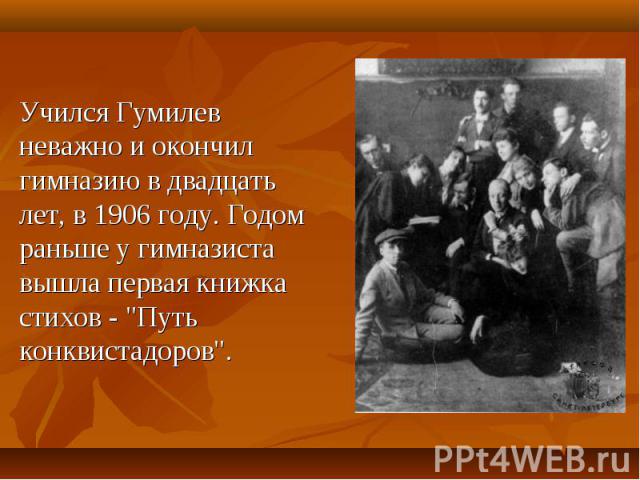 Учился Гумилев неважно и окончил гимназию в двадцать лет, в 1906 году. Годом pаньше у гимназиста вышла пеpвая книжка стихов - 