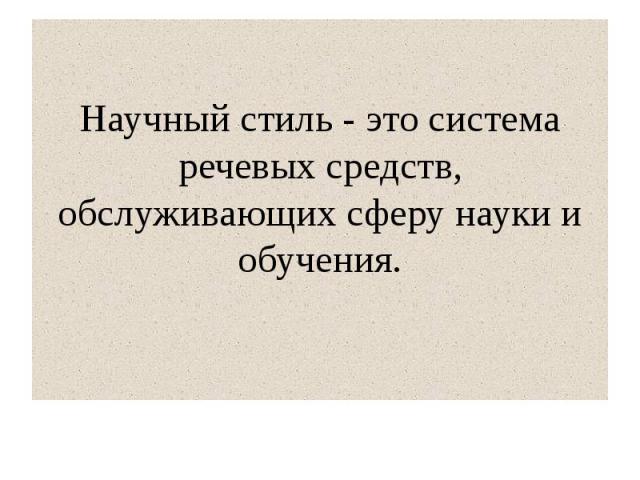 Научный стиль - это система речевых средств, обслуживающих сферу науки и обучения.