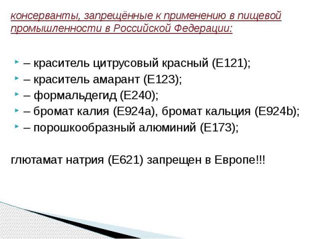 консерванты, запрещённые к применению в пищевой промышленности в Российской Федерации: – краситель цитрусовый красный (Е121); – краситель амарант (Е123);– формальдегид (Е240); – бромат калия (Е924a), бромат кальция (Е924b); – порошкообразный алюмини…