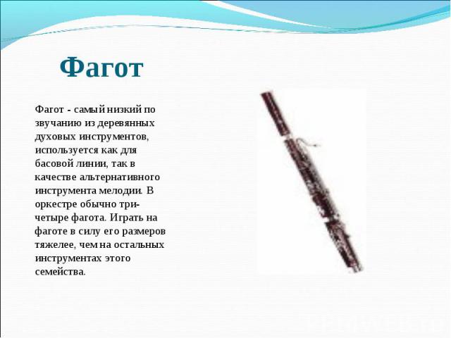 Фагот  Фагот - самый низкий по звучанию из деревянных духовых инструментов, используется как для басовой линии, так в качестве альтернативного инструмента мелодии. В оркестре обычно три-четыре фагота. Играть на фаготе в силу его размеров тяжелее, че…