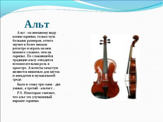 Альт - по внешнему виду копия скрипки, только чуть больших размеров, отчего звучит в более низком регистре и играть на нем немного сложнее, чем на скрипке. По сложившейся традиции альту отводится вспомогательная роль в оркестре. Альтисты зачастую яв…