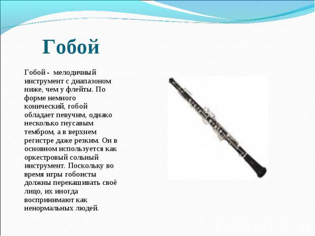  Гобой - мелодичный инструмент с диапазоном ниже, чем у флейты. По форме немного конический, гобой обладает певучим, однако несколько гнусавым тембром, а в верхнем регистре даже резким. Он в основном используется как оркестровый сольный инструмент. …