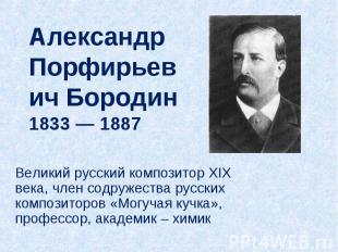 Александр Порфирьевич Бородин1833 — 1887 Великий русский композитор XIX века, чл