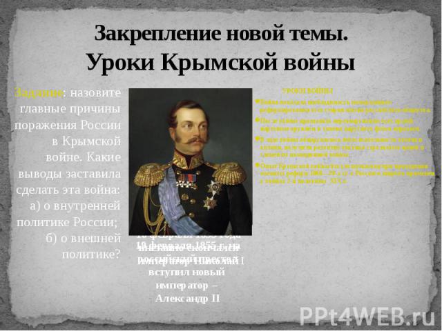 Закрепление новой темы.Уроки Крымской войны Задание: назовите главные причины поражения России в Крымской войне. Какие выводы заставила сделать эта война: а) о внутренней политике России; б) о внешней политике? 19 февраля 1855 г. на российский прест…