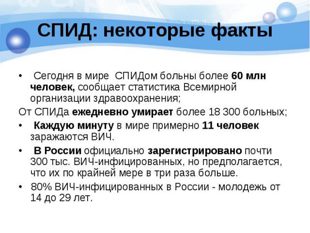 СПИД: некоторые факты • Сегодня в мире СПИДом больны более 60 млн человек, сообщает статистика Всемирной организации здравоохранения; От СПИДа ежедневно умирает более 18 300 больных;• Каждую минуту в мире примерно 11 человек заражаются ВИЧ.• В Росси…