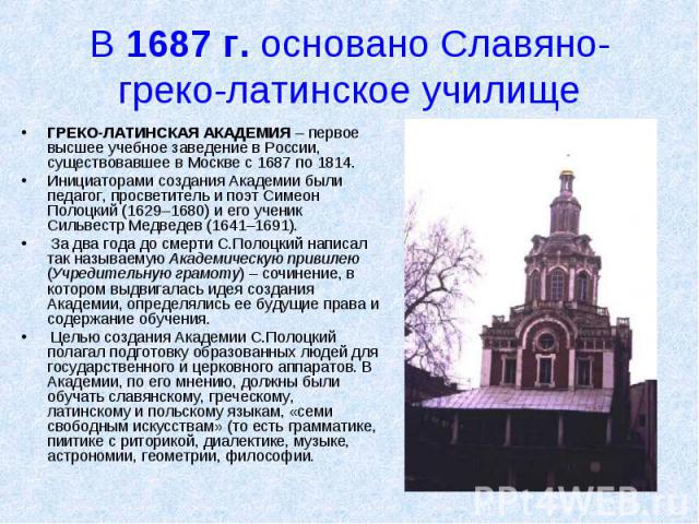 В 1687 г. основано Славяно-греко-латинское училище ГРЕКО-ЛАТИНСКАЯ АКАДЕМИЯ – первое высшее учебное заведение в России, существовавшее в Москве с 1687 по 1814. Инициаторами создания Академии были педагог, просветитель и поэт Симеон Полоцкий (1629–16…
