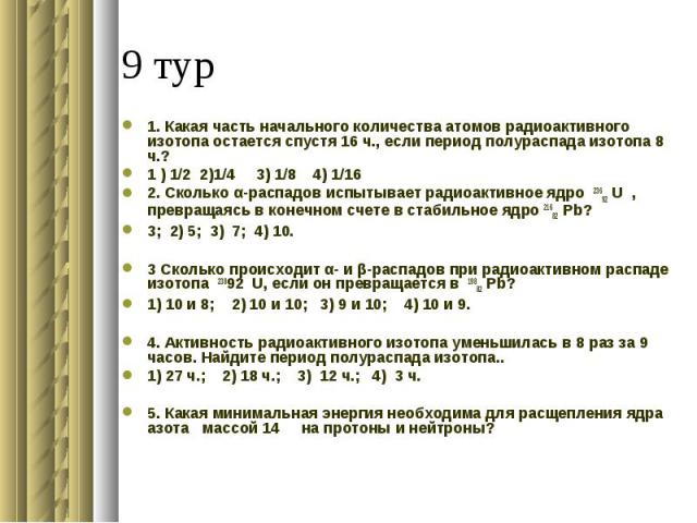 1. Какая часть начального количества атомов радиоактивного изотопа остается спустя 16 ч., если период полураспада изотопа 8 ч.?1 ) 1/2 2)1/4 3) 1/8 4) 1/16 2. Сколько α-распадов испытывает радиоактивное ядро 23692 U , превращаясь в конечном счете в …