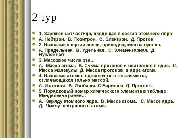 1. Заряженная частица, входящая в состав атомного ядраА. Нейтрон. В. Позитрон. С. Электрон. Д. Протон 2. Название энергии связи, приходящейся на нуклон.А. Предельная. В. Удельная. С. Элементарная. Д. Нуклонная. 3. Массовое число это…А. Масса атома. …