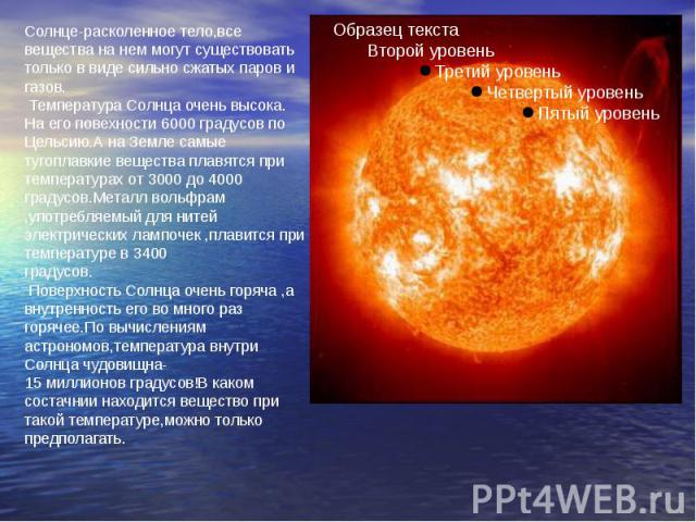 Солнце-расколенное тело,все вещества на нем могут существовать только в виде сильно сжатых паров и газов. Температура Солнца очень высока. На его повехности 6000 градусов по Цельсию.А на Земле самые тугоплавкие вещества плавятся при температурах от …