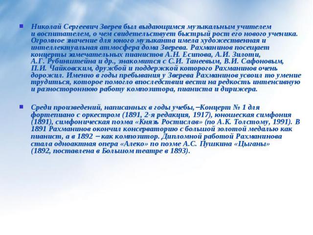 Николай Сергеевич Зверев был выдающимся музыкальным учителем и воспитателем, о чем свидетельствует быстрый рост его нового ученика. Огромное значение для юного музыканта имела художественная и интеллектуальная атмосфера дома Зверева. Рахманинов посе…