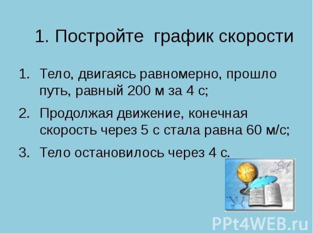 1. Постройте график скорости Тело, двигаясь равномерно, прошло путь, равный 200 м за 4 с; Продолжая движение, конечная скорость через 5 с стала равна 60 м/с;Тело остановилось через 4 с.