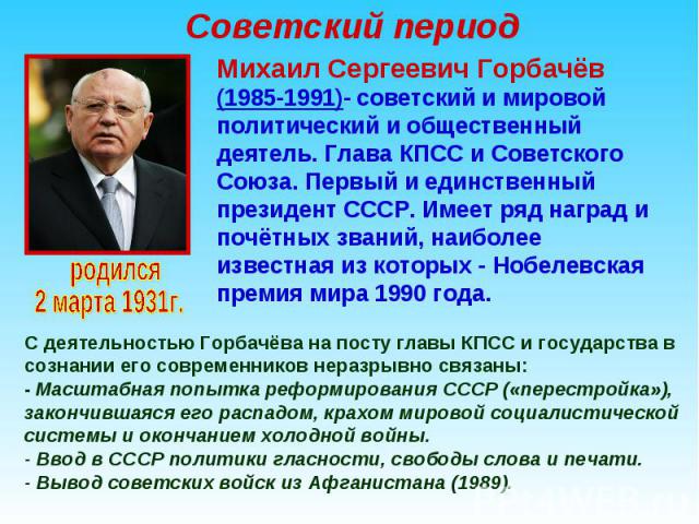 Михаил Сергеевич Горбачёв (1985-1991)- советский и мировой политический и общественный деятель. Глава КПСС и Советского Союза. Первый и единственный президент СССР. Имеет ряд наград и почётных званий, наиболее известная из которых - Нобелевская прем…