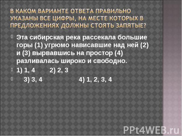 В каком варианте ответа правильно указаны все цифры, на месте которых в предложениях должны стоять запятые? Эта сибирская река рассекала большие горы (1) угрюмо нависавшие над ней (2) и (3) вырвавшись на простор (4) разливалась широко и свободно.1) …