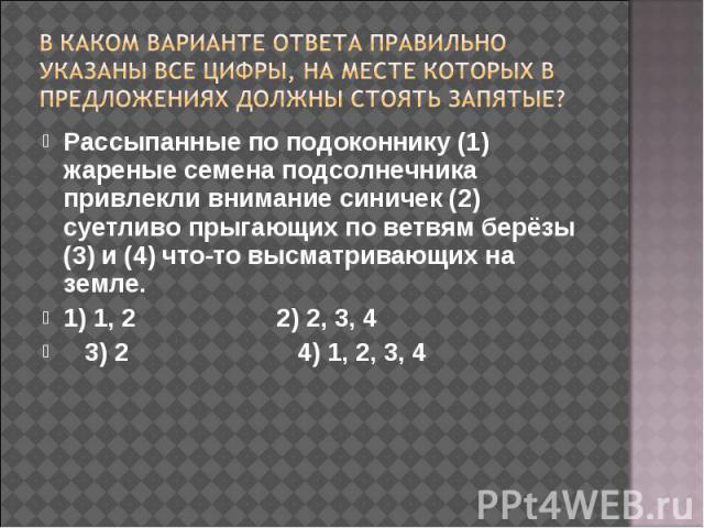 В каком варианте ответа правильно указаны все цифры, на месте которых в предложениях должны стоять запятые? Рассыпанные по подоконнику (1) жареные семена подсолнечника привлекли внимание синичек (2) суетливо прыгающих по ветвям берёзы (3) и (4) что-…